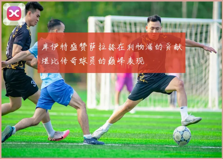 库伊特盛赞萨拉赫在利物浦的贡献堪比传奇球员的巅峰表现