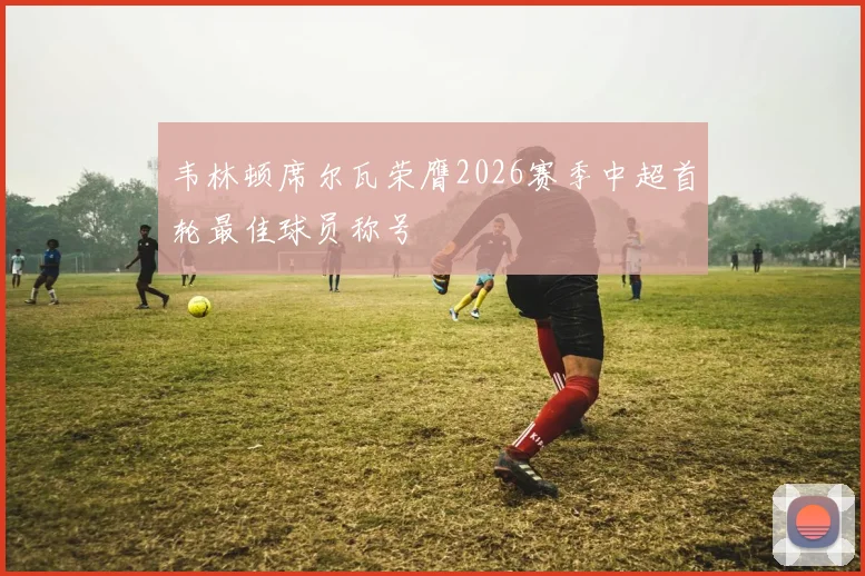 韦林顿席尔瓦荣膺2026赛季中超首轮最佳球员称号