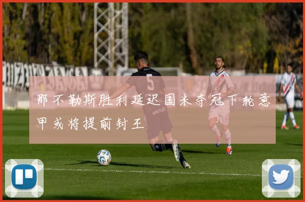 那不勒斯胜利延迟国米夺冠下轮意甲或将提前封王