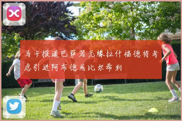 马卡报道巴萨若无缘拉什福德将考虑引进阿布德或比尔希利