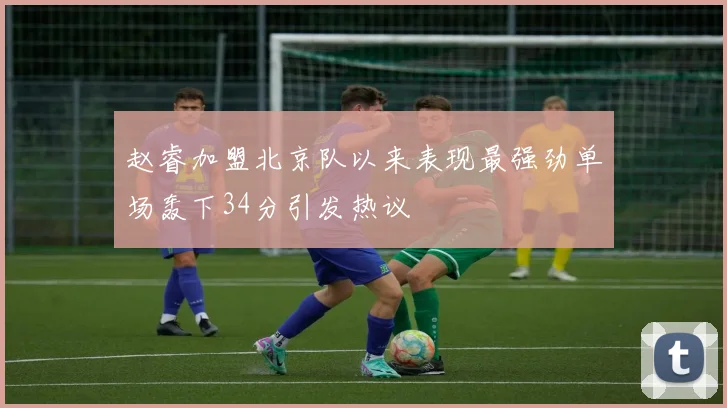赵睿加盟北京队以来表现最强劲单场轰下34分引发热议