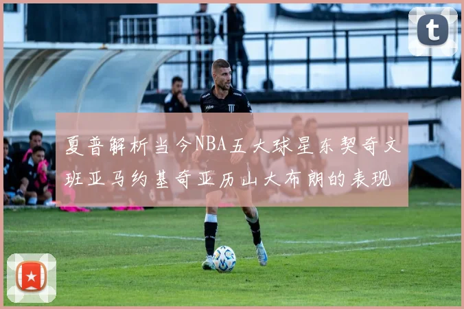 夏普解析当今NBA五大球星东契奇文班亚马约基奇亚历山大布朗的表现与未来潜力
