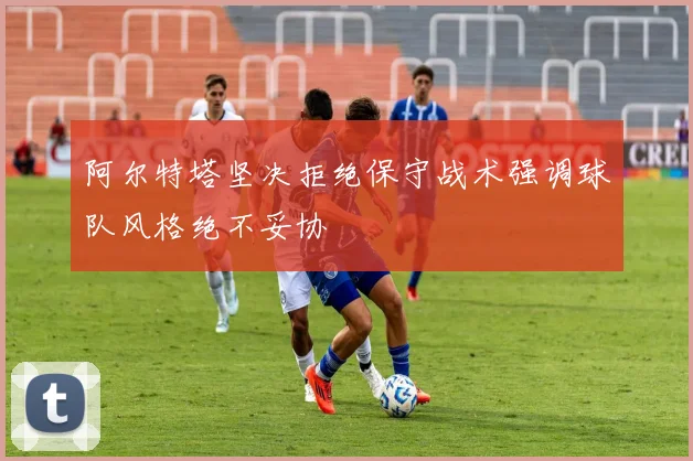 阿尔特塔坚决拒绝保守战术强调球队风格绝不妥协