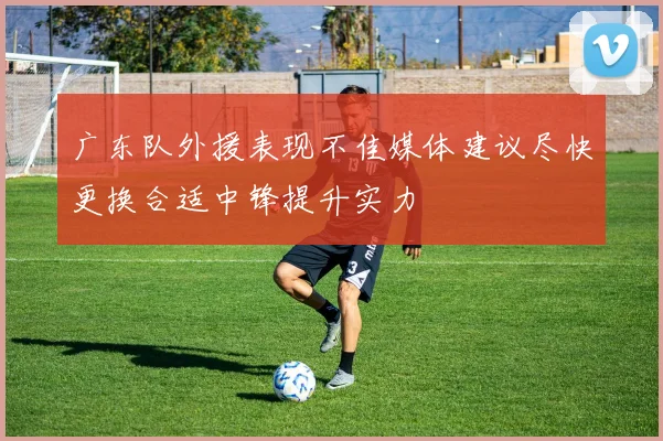 广东队外援表现不佳媒体建议尽快更换合适中锋提升实力