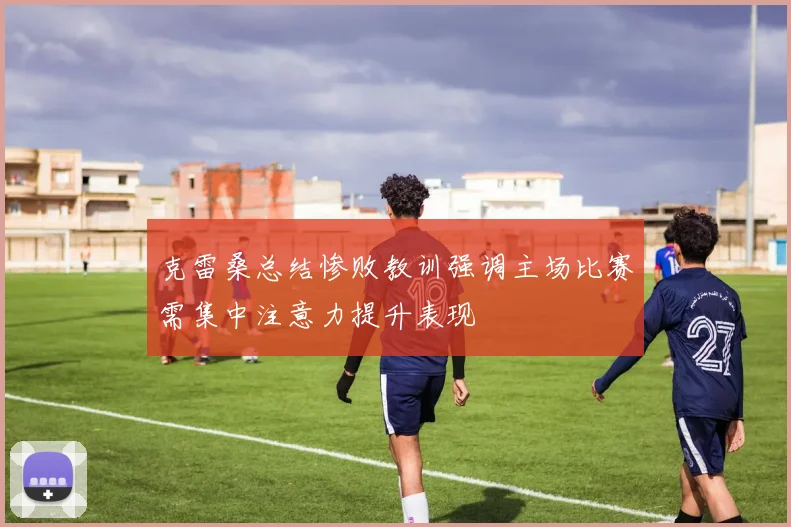 克雷桑总结惨败教训强调主场比赛需集中注意力提升表现
